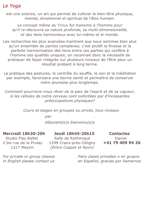 Le Yoga 

est une science, un art qui permet de cultiver le bien-être physique, mental, émotionnel et spirituel de l'être humain.

Le concept même du Yoga fut transmis à l’homme pour 
qu’il re-découvre sa nature profonde, sa multi-dimensionalité, 
et des liens harmonieux avec lui-même et le monde.

Les recherches les plus avancées montrent que nous sommes bien plus qu’un ensemble de parties complexes; c’est plutôt la finesse et la parfaite harmonisation des liens entre ces parties qui confère à l’homme ses qualités uniques; on reconnait donc la nécessité de pratiquer de façon intégrée sur plusieurs niveaux de l’être pour un résultat probant à long terme.


La pratique des postures, le contrôle du souffle, le son et la méditation par exemple, favorisera une bonne santé et permettra de conserver notre jeunesse plus longtemps.

Comment pourrions-nous rêver de la paix de l'esprit et de sa vigueur, si les cellules de notre cerveau sont sollicitées par d'incessantes préoccupations physiques?
    
  Cours et stages en groupes ou privés, tous niveaux 
par professeur expérimenté, 
débutant(e)s bienvenu(e)s
                                                                        
Mercredi 18h30-20h    	Jeudi 18h45-20h15   	   Contactez
  Studio Flay Ballet		Salle de Rythmique                   Daniel
2 bis rue de la Prulay     1299 Crans-près-Céligny      +41 79 409 94 26
      1217 Meyrin	     (Entre Coppet et Nyon)

For private or group classes                  Para clases privadas o en grupos
in English please contact us                  en Español, gracias por llamarnos

